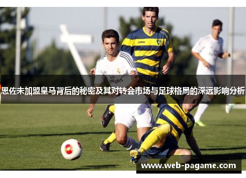 恩佐未加盟皇马背后的秘密及其对转会市场与足球格局的深远影响分析