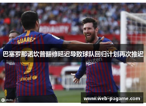 巴塞罗那诺坎普翻修延迟导致球队回归计划再次推迟