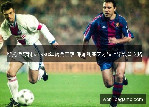 斯托伊奇科夫1990年转会巴萨 保加利亚天才踏上诺坎普之路